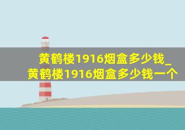 黄鹤楼1916烟盒多少钱_黄鹤楼1916烟盒多少钱一个