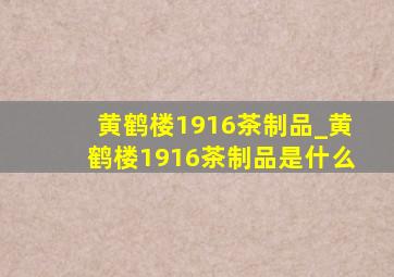 黄鹤楼1916茶制品_黄鹤楼1916茶制品是什么