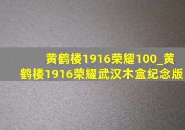 黄鹤楼1916荣耀100_黄鹤楼1916荣耀武汉木盒纪念版