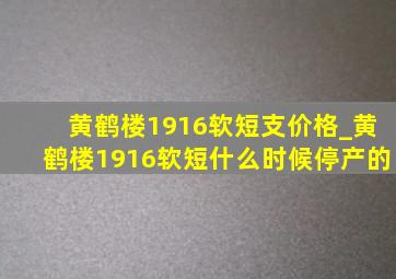 黄鹤楼1916软短支价格_黄鹤楼1916软短什么时候停产的