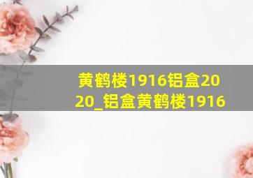 黄鹤楼1916铝盒2020_铝盒黄鹤楼1916