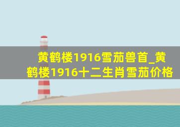 黄鹤楼1916雪茄兽首_黄鹤楼1916十二生肖雪茄价格