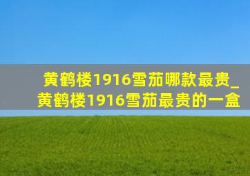 黄鹤楼1916雪茄哪款最贵_黄鹤楼1916雪茄最贵的一盒