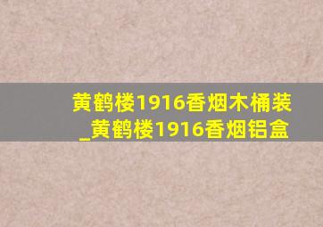 黄鹤楼1916香烟木桶装_黄鹤楼1916香烟铝盒