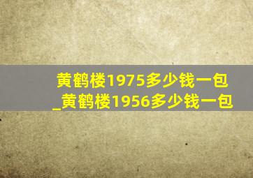 黄鹤楼1975多少钱一包_黄鹤楼1956多少钱一包