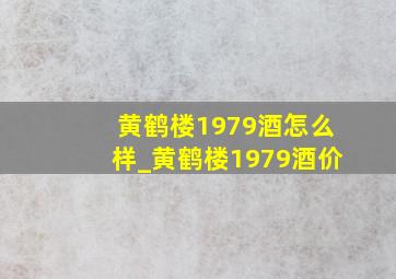 黄鹤楼1979酒怎么样_黄鹤楼1979酒价