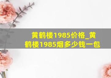 黄鹤楼1985价格_黄鹤楼1985烟多少钱一包