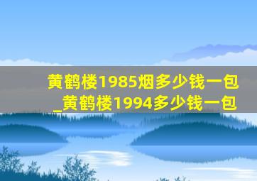 黄鹤楼1985烟多少钱一包_黄鹤楼1994多少钱一包