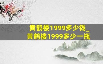 黄鹤楼1999多少钱_黄鹤楼1999多少一瓶