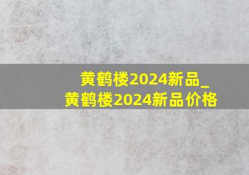 黄鹤楼2024新品_黄鹤楼2024新品价格