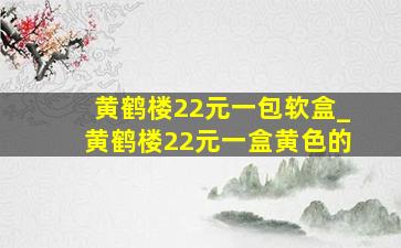 黄鹤楼22元一包软盒_黄鹤楼22元一盒黄色的