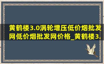 黄鹤楼3.0涡轮增压(低价烟批发网)(低价烟批发网)价格_黄鹤楼3.0涡轮增压(低价烟批发网)指导价