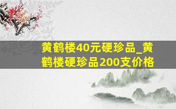 黄鹤楼40元硬珍品_黄鹤楼硬珍品200支价格