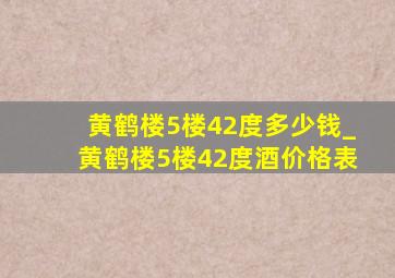 黄鹤楼5楼42度多少钱_黄鹤楼5楼42度酒价格表