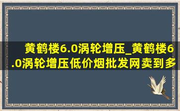 黄鹤楼6.0涡轮增压_黄鹤楼6.0涡轮增压(低价烟批发网)卖到多少