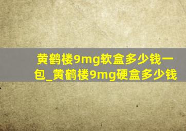 黄鹤楼9mg软盒多少钱一包_黄鹤楼9mg硬盒多少钱