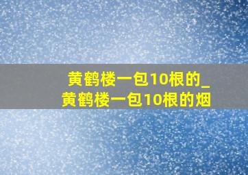 黄鹤楼一包10根的_黄鹤楼一包10根的烟