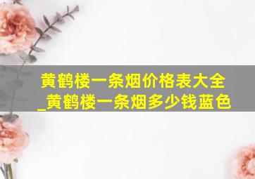 黄鹤楼一条烟价格表大全_黄鹤楼一条烟多少钱蓝色