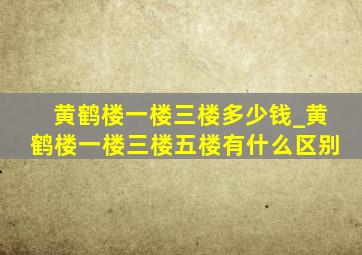 黄鹤楼一楼三楼多少钱_黄鹤楼一楼三楼五楼有什么区别