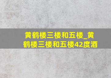 黄鹤楼三楼和五楼_黄鹤楼三楼和五楼42度酒