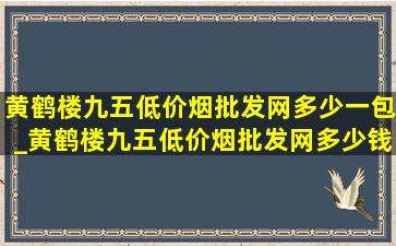 黄鹤楼九五(低价烟批发网)多少一包_黄鹤楼九五(低价烟批发网)多少钱一包