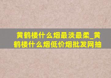 黄鹤楼什么烟最淡最柔_黄鹤楼什么烟(低价烟批发网)抽