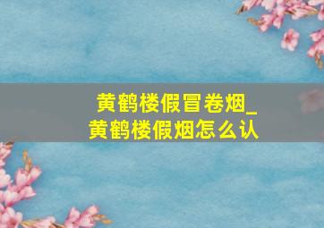 黄鹤楼假冒卷烟_黄鹤楼假烟怎么认