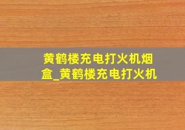 黄鹤楼充电打火机烟盒_黄鹤楼充电打火机