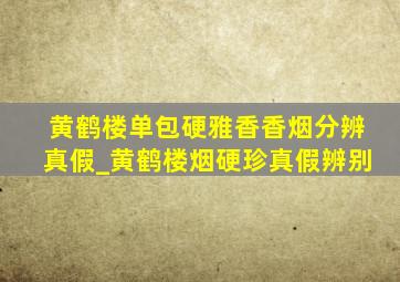 黄鹤楼单包硬雅香香烟分辨真假_黄鹤楼烟硬珍真假辨别