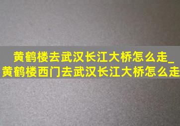 黄鹤楼去武汉长江大桥怎么走_黄鹤楼西门去武汉长江大桥怎么走