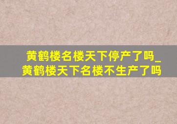 黄鹤楼名楼天下停产了吗_黄鹤楼天下名楼不生产了吗