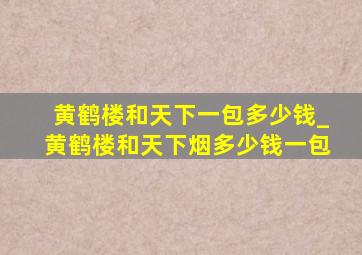 黄鹤楼和天下一包多少钱_黄鹤楼和天下烟多少钱一包