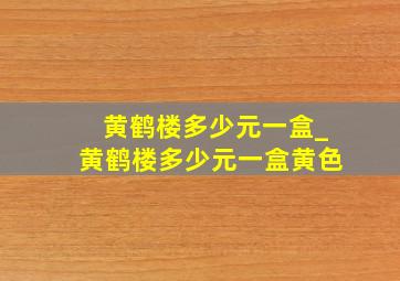 黄鹤楼多少元一盒_黄鹤楼多少元一盒黄色