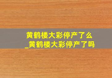 黄鹤楼大彩停产了么_黄鹤楼大彩停产了吗