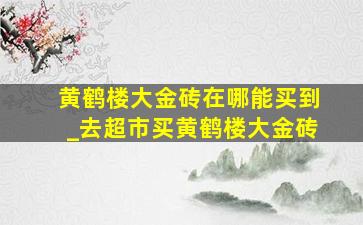 黄鹤楼大金砖在哪能买到_去超市买黄鹤楼大金砖