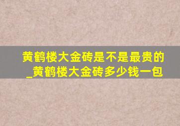 黄鹤楼大金砖是不是最贵的_黄鹤楼大金砖多少钱一包