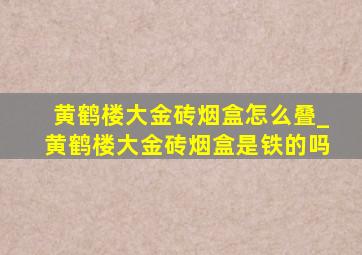 黄鹤楼大金砖烟盒怎么叠_黄鹤楼大金砖烟盒是铁的吗