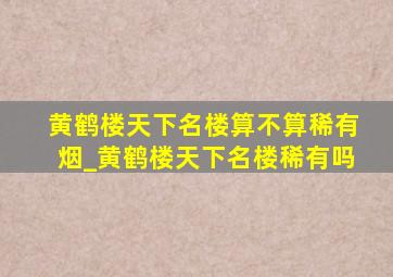 黄鹤楼天下名楼算不算稀有烟_黄鹤楼天下名楼稀有吗