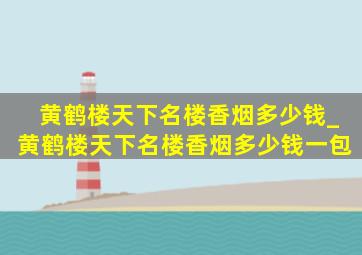 黄鹤楼天下名楼香烟多少钱_黄鹤楼天下名楼香烟多少钱一包