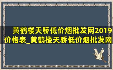 黄鹤楼天骄(低价烟批发网)2019价格表_黄鹤楼天骄(低价烟批发网)2019价目表