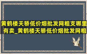 黄鹤楼天骄(低价烟批发网)粗支哪里有卖_黄鹤楼天骄(低价烟批发网)粗支价格表