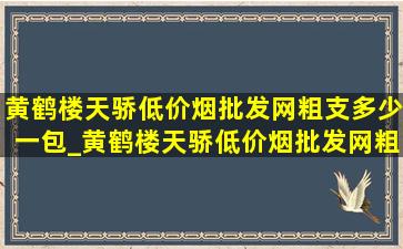 黄鹤楼天骄(低价烟批发网)粗支多少一包_黄鹤楼天骄(低价烟批发网)粗支多少钱一盒