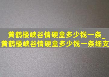 黄鹤楼峡谷情硬盒多少钱一条_黄鹤楼峡谷情硬盒多少钱一条细支