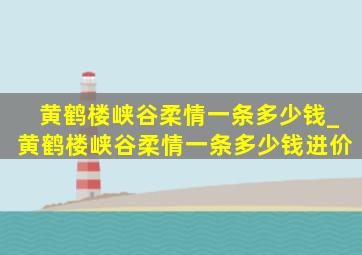 黄鹤楼峡谷柔情一条多少钱_黄鹤楼峡谷柔情一条多少钱进价