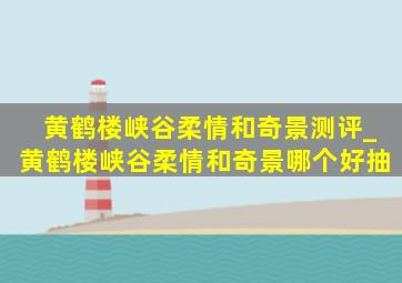 黄鹤楼峡谷柔情和奇景测评_黄鹤楼峡谷柔情和奇景哪个好抽