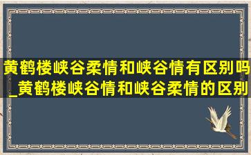 黄鹤楼峡谷柔情和峡谷情有区别吗_黄鹤楼峡谷情和峡谷柔情的区别