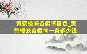 黄鹤楼峡谷柔情橙色_黄鹤楼峡谷柔情一条多少钱