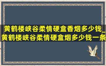 黄鹤楼峡谷柔情硬盒香烟多少钱_黄鹤楼峡谷柔情硬盒烟多少钱一条