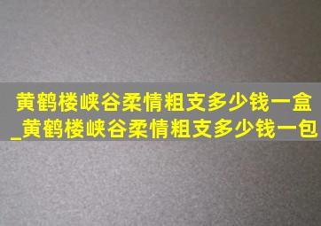 黄鹤楼峡谷柔情粗支多少钱一盒_黄鹤楼峡谷柔情粗支多少钱一包