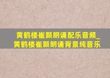 黄鹤楼崔颢朗诵配乐音频_黄鹤楼崔颢朗诵背景纯音乐